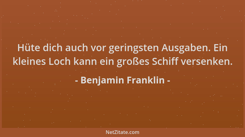 Benjamin Franklin - Hüte dich auch vor geringsten Ausgaben. Ein kleines Loch kann ein großes Schiff versenken....