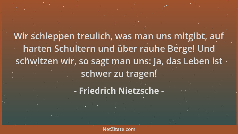 Friedrich Nietzsche - Wir schleppen treulich, was man uns mitgibt, auf harten Schultern und über rauhe Berge! Und schwitzen...