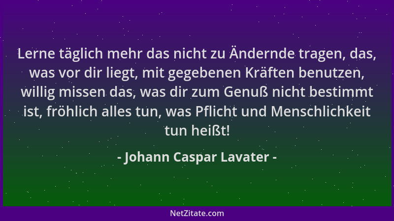 Johann Caspar Lavater - Lerne täglich mehr das nicht zu Ändernde tragen, das, was vor dir liegt, mit gegebenen Kräften benu...