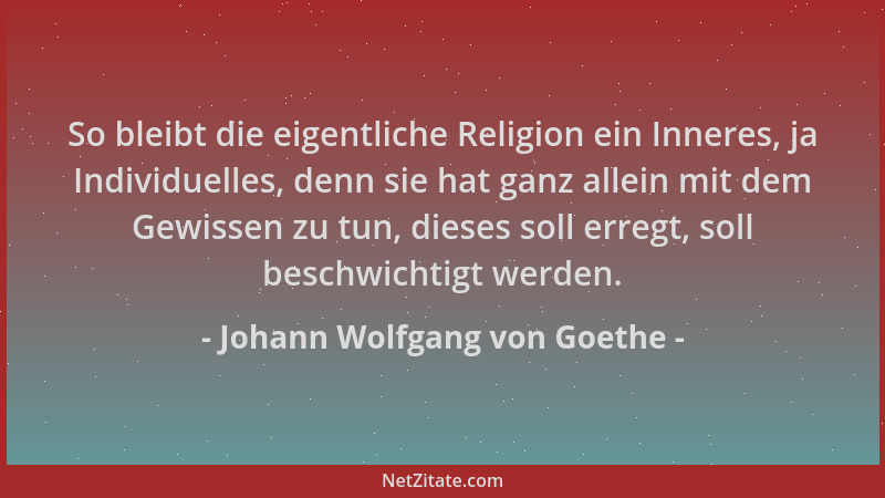 Johann Wolfgang von Goethe - So bleibt die eigentliche Religion ein Inneres, ja Individuelles, denn sie hat ganz allein mit...