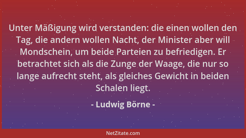 Ludwig Börne - Unter Mäßigung wird verstanden: die einen wollen den Tag, die andern wollen Nacht, der Minister aber will Mo...