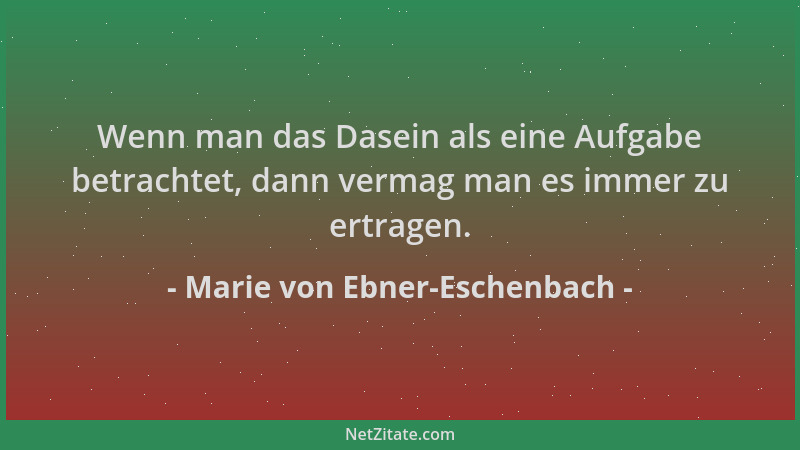 Marie von Ebner-Eschenbach - Wenn man das Dasein als eine Aufgabe betrachtet, dann vermag man es immer zu ertragen....