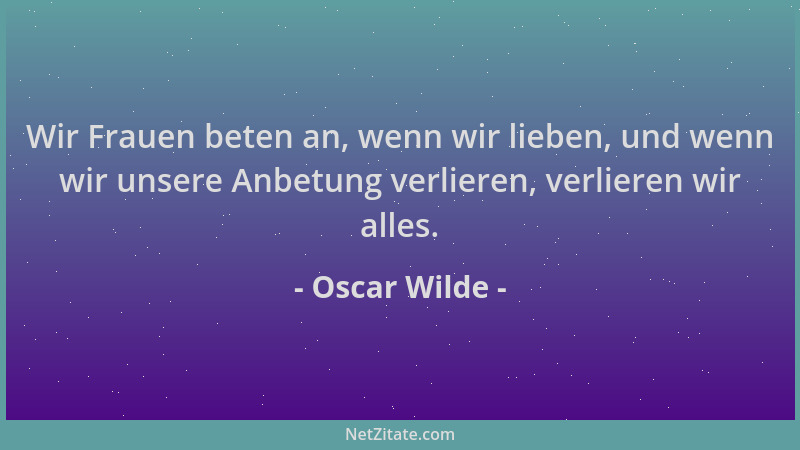 Oscar Wilde - Wir Frauen beten an, wenn wir lieben, und wenn wir unsere Anbetung verlieren, verlieren wir alles....