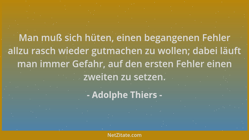 Adolphe Thiers - Man muß sich hüten, einen begangenen Fehler allzu rasch wieder gutmachen zu wollen; dabei läuft man immer...