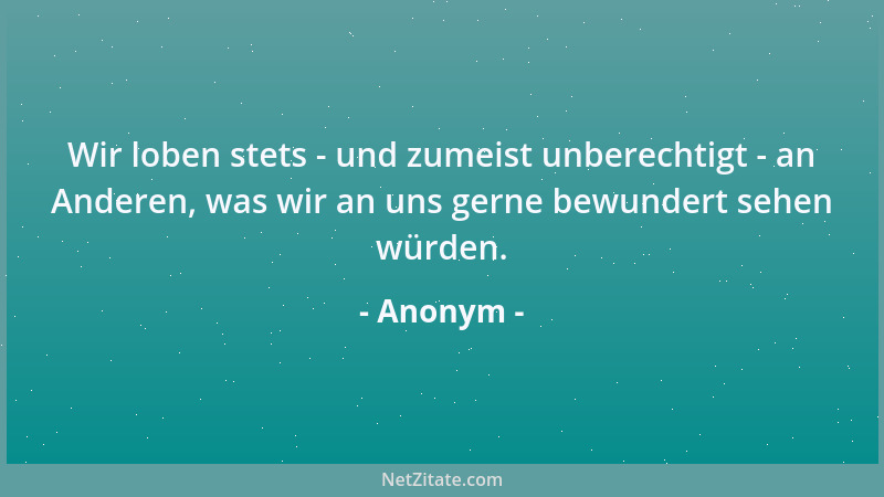 Anonym - Wir loben stets - und zumeist unberechtigt - an Anderen, was wir an uns gerne bewundert sehen würden....