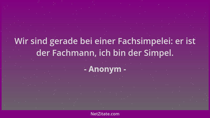 Anonym - Wir sind gerade bei einer Fachsimpelei: er ist der Fachmann, ich bin der Simpel....