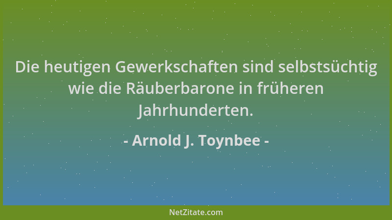 Arnold J. Toynbee - Die heutigen Gewerkschaften sind selbstsüchtig wie die Räuberbarone in früheren Jahrhunderten....