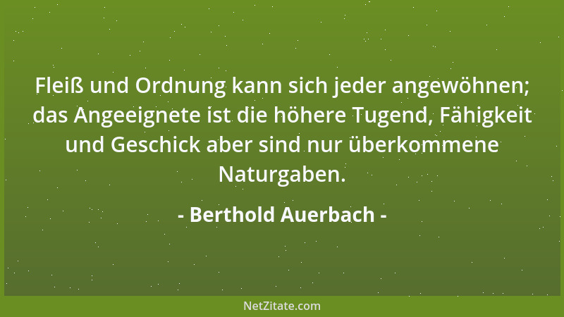 Berthold Auerbach - Fleiß und Ordnung kann sich jeder angewöhnen; das Angeeignete ist die höhere Tugend, Fähigkeit und Gesc...
