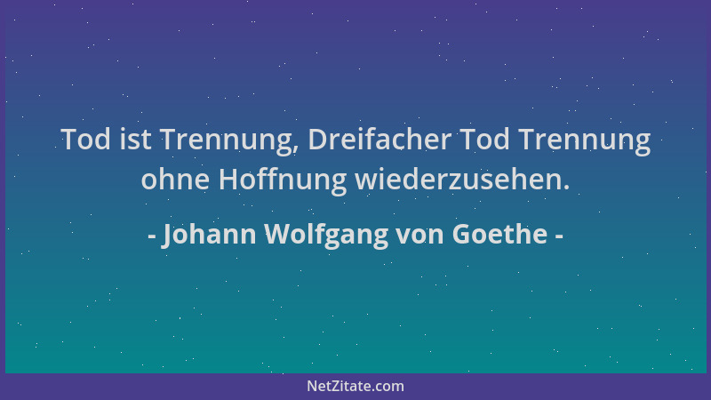Johann Wolfgang von Goethe - Tod ist Trennung, Dreifacher Tod Trennung ohne Hoffnung wiederzusehen....