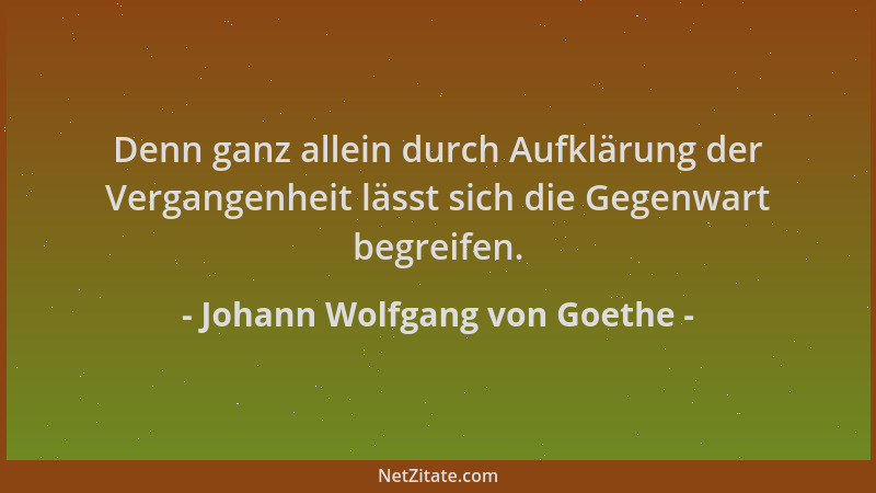 Johann Wolfgang von Goethe - Denn ganz allein durch Aufklärung der Vergangenheit lässt sich die Gegenwart begreifen....