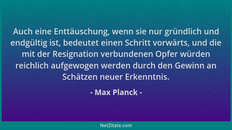 Max Planck - Auch eine Enttäuschung, wenn sie nur gründlich und endgültig ist, bedeutet einen Schritt vorwärts, und die mit...
