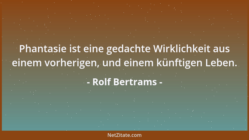 Rolf Bertrams - Phantasie ist eine gedachte Wirklichkeit aus einem vorherigen, und einem künftigen Leben....