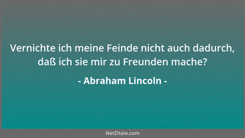 Abraham Lincoln - Vernichte ich meine Feinde nicht auch dadurch, daß ich sie mir zu Freunden mache?...