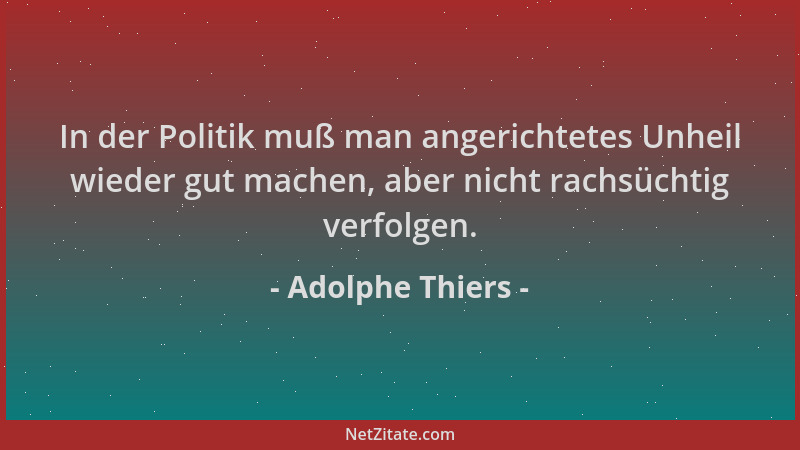 Adolphe Thiers - In der Politik muß man angerichtetes Unheil wieder gut machen, aber nicht rachsüchtig verfolgen....