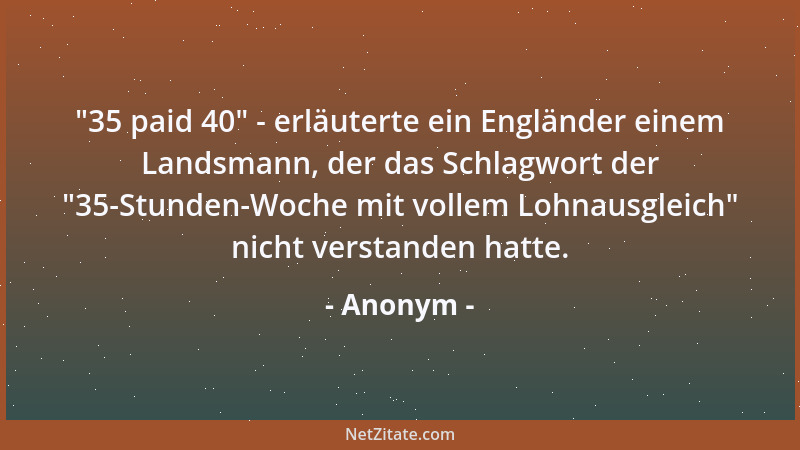 Anonym -  "35 paid 40 " - erläuterte ein Engländer einem Landsmann, der das Schlagwort der  "35-Stunden-Woche mit vollem Lohna...