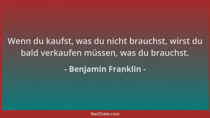 Benjamin Franklin - Wenn du kaufst, was du nicht brauchst, wirst du bald verkaufen müssen, was du brauchst....