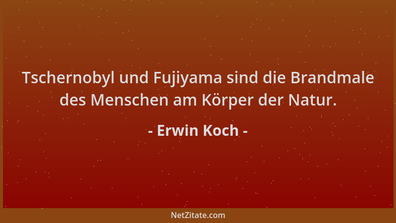 Erwin Koch - Tschernobyl und Fujiyama sind die Brandmale des Menschen am Körper der Natur....