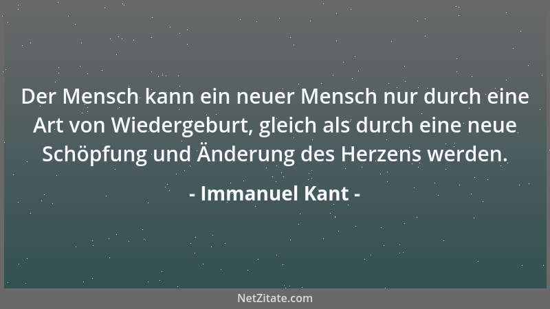 Immanuel Kant - Der Mensch kann ein neuer Mensch nur durch eine Art von Wiedergeburt, gleich als durch eine neue Schöpfung...