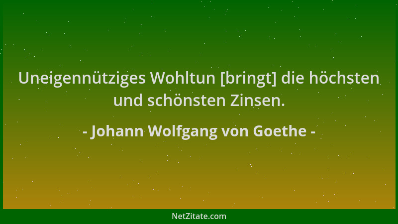 Johann Wolfgang von Goethe - Uneigennütziges Wohltun [bringt] die höchsten und schönsten Zinsen....