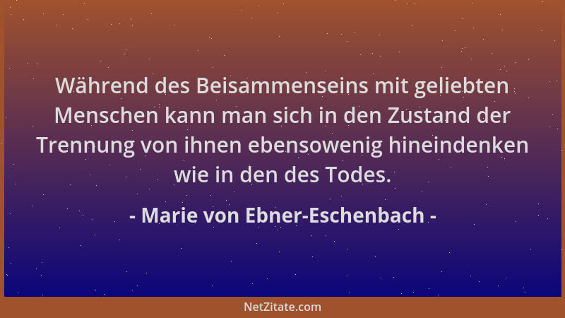 Marie von Ebner-Eschenbach - Während des Beisammenseins mit geliebten Menschen kann man sich in den Zustand der Trennung vo...