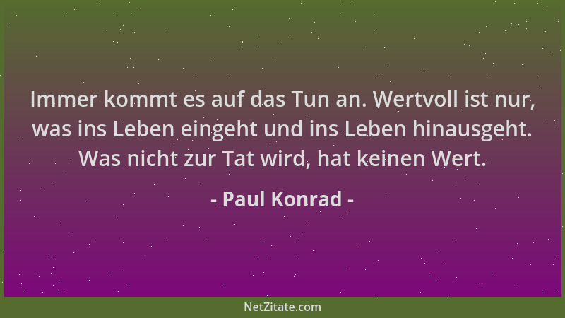 Paul Konrad - Immer kommt es auf das Tun an. Wertvoll ist nur, was ins Leben eingeht und ins Leben hinausgeht. Was nicht zu...