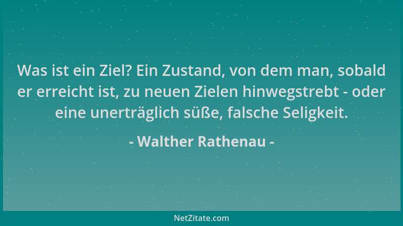 Walther Rathenau - Was ist ein Ziel? Ein Zustand, von dem man, sobald er erreicht ist, zu neuen Zielen hinwegstrebt - oder...
