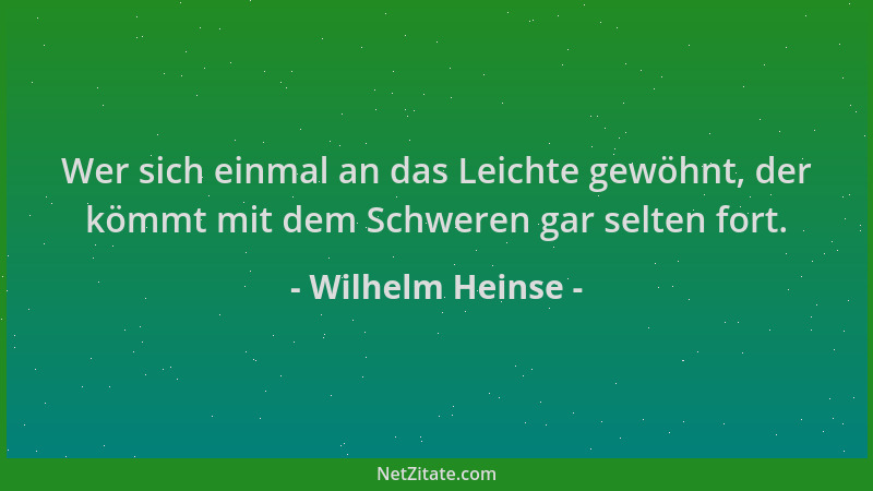 Wilhelm Heinse - Wer sich einmal an das Leichte gewöhnt, der kömmt mit dem Schweren gar selten fort....