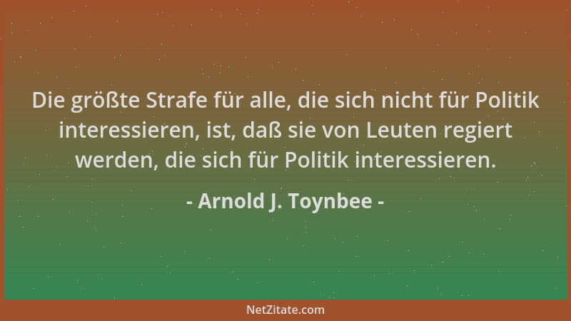 Arnold J. Toynbee - Die größte Strafe für alle, die sich nicht für Politik interessieren, ist, daß sie von Leuten regiert w...