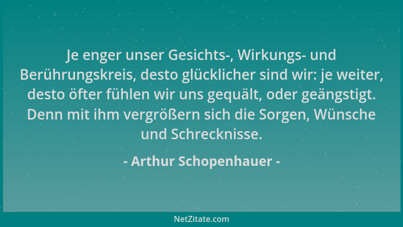 Arthur Schopenhauer - Je enger unser Gesichts-, Wirkungs- und Berührungskreis, desto glücklicher sind wir: je weiter, desto...