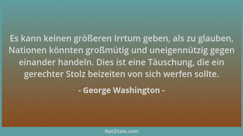 George Washington - Es kann keinen größeren Irrtum geben, als zu glauben, Nationen könnten großmütig und uneigennützig gege...