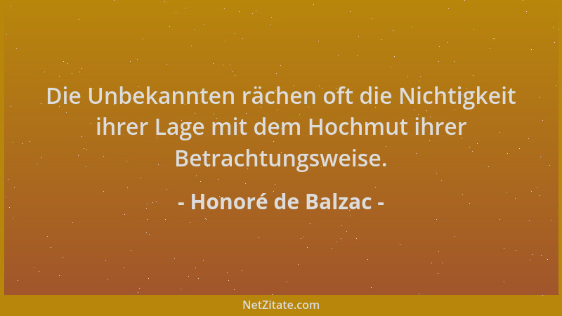 Honoré de Balzac - Die Unbekannten rächen oft die Nichtigkeit ihrer Lage mit dem Hochmut ihrer Betrachtungsweise....
