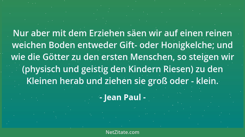 Jean Paul - Nur aber mit dem Erziehen säen wir auf einen reinen weichen Boden entweder Gift- oder Honigkelche; und wie die...