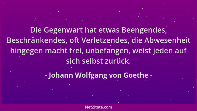 Johann Wolfgang von Goethe - Die Gegenwart hat etwas Beengendes, Beschränkendes, oft Verletzendes, die Abwesenheit hingegen...