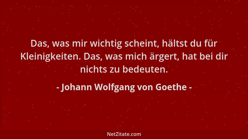 Johann Wolfgang von Goethe - Das, was mir wichtig scheint, hältst du für Kleinigkeiten. Das, was mich ärgert, hat bei dir n...