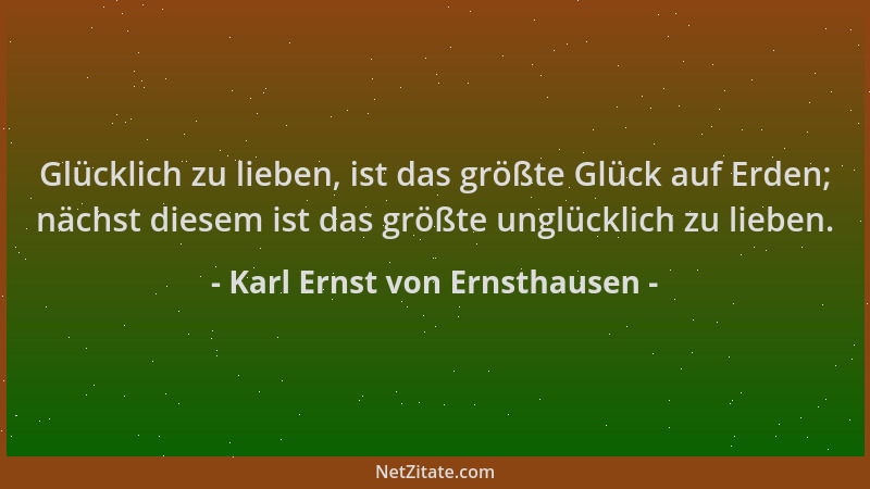 Karl Ernst von Ernsthausen - Glücklich zu lieben, ist das größte Glück auf Erden; nächst diesem ist das größte unglücklich...