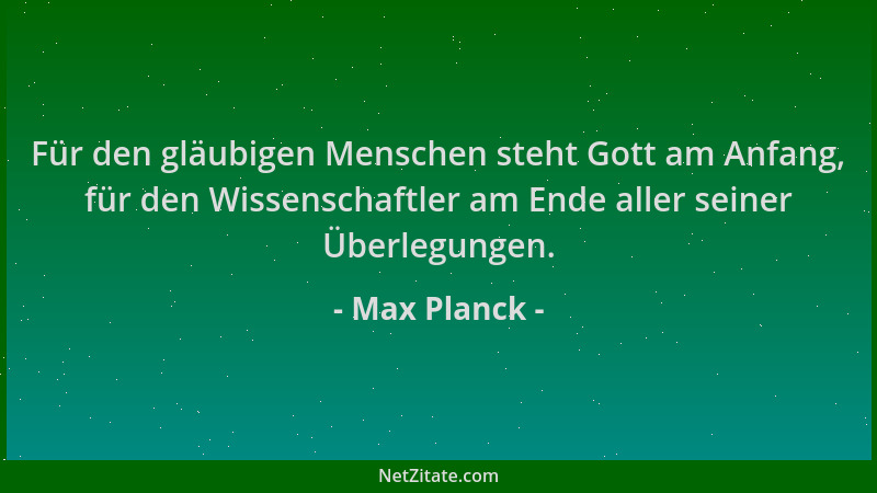Max Planck - Für den gläubigen Menschen steht Gott am Anfang, für den Wissenschaftler am Ende aller seiner Überlegungen....