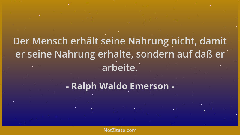 Ralph Waldo Emerson - Der Mensch erhält seine Nahrung nicht, damit er seine Nahrung erhalte, sondern auf daß er arbeite....