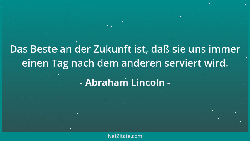 Abraham Lincoln - Das Beste an der Zukunft ist, daß sie uns immer einen Tag nach dem anderen serviert wird....