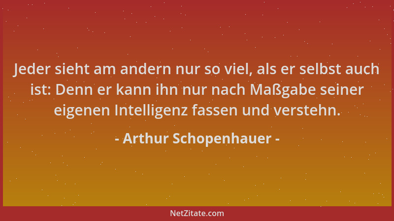 Arthur Schopenhauer - Jeder sieht am andern nur so viel, als er selbst auch ist: Denn er kann ihn nur nach Maßgabe seiner e...
