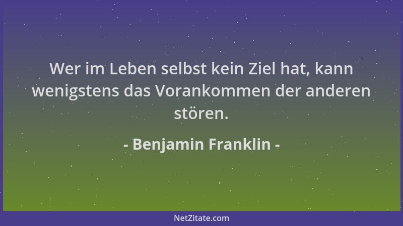 Benjamin Franklin - Wer im Leben selbst kein Ziel hat, kann wenigstens das Vorankommen der anderen stören....