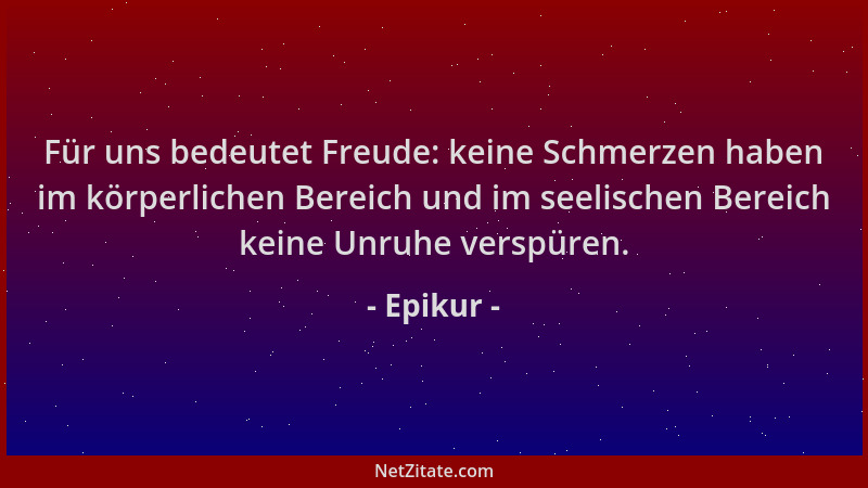 Epikur - Für uns bedeutet Freude: keine Schmerzen haben im körperlichen Bereich und im seelischen Bereich keine Unruhe vers...