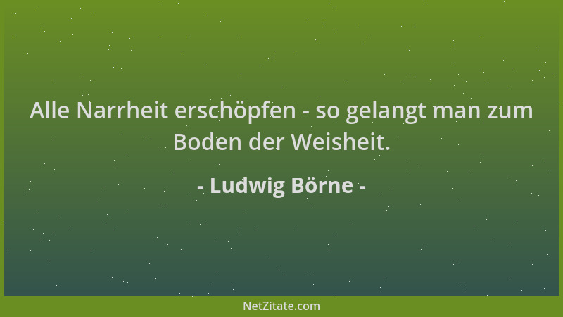 Ludwig Börne - Alle Narrheit erschöpfen - so gelangt man zum Boden der Weisheit....