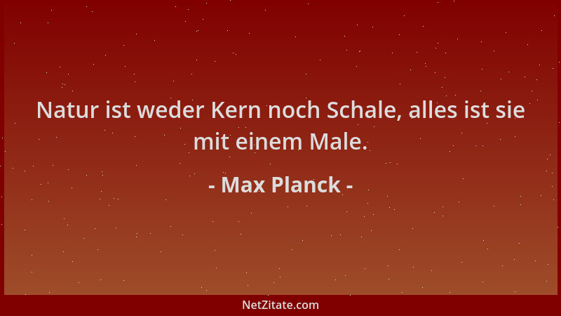 Max Planck - Natur ist weder Kern noch Schale, alles ist sie mit einem Male....