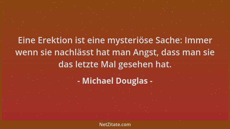 Michael Douglas - Eine Erektion ist eine mysteriöse Sache: Immer wenn sie nachlässt hat man Angst, dass man sie das letzte...