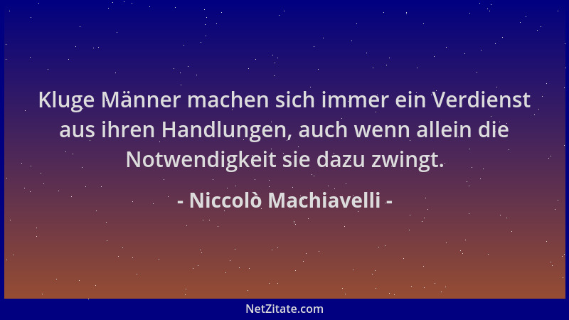 Niccolò Machiavelli - Kluge Männer machen sich immer ein Verdienst aus ihren Handlungen, auch wenn allein die Notwendigkeit...