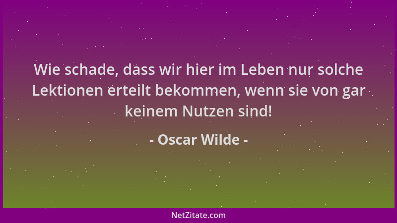Oscar Wilde - Wie schade, dass wir hier im Leben nur solche Lektionen erteilt bekommen, wenn sie von gar keinem Nutzen sind...