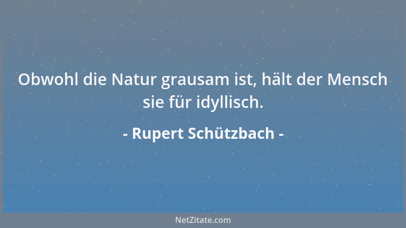 Rupert Schützbach - Obwohl die Natur grausam ist, hält der Mensch sie für idyllisch....