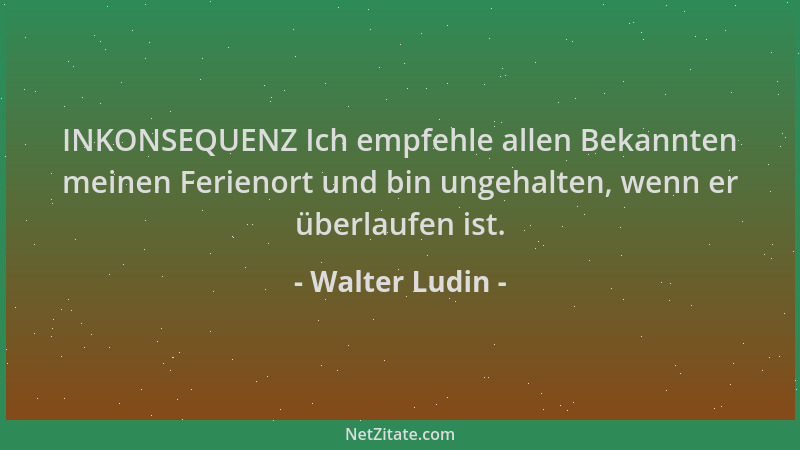 Walter Ludin - INKONSEQUENZ Ich empfehle allen Bekannten meinen Ferienort und bin ungehalten, wenn er überlaufen ist....