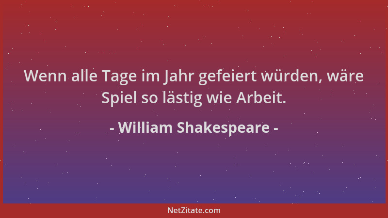 William Shakespeare - Wenn alle Tage im Jahr gefeiert würden, wäre Spiel so lästig wie Arbeit....