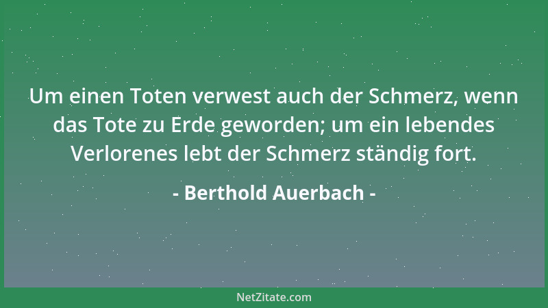 Berthold Auerbach - Um einen Toten verwest auch der Schmerz, wenn das Tote zu Erde geworden; um ein lebendes Verlorenes leb...
